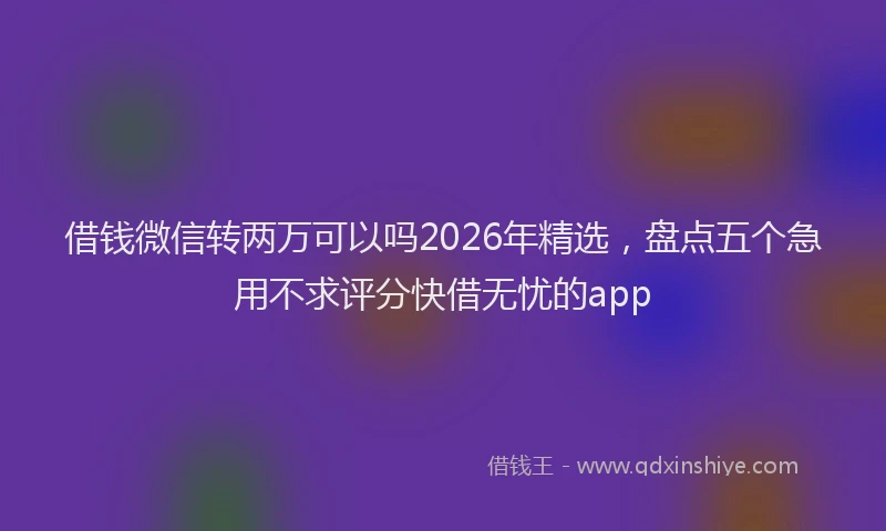 借钱微信转两万可以吗2026年精选，盘点五个急用不求评分快借无忧的app