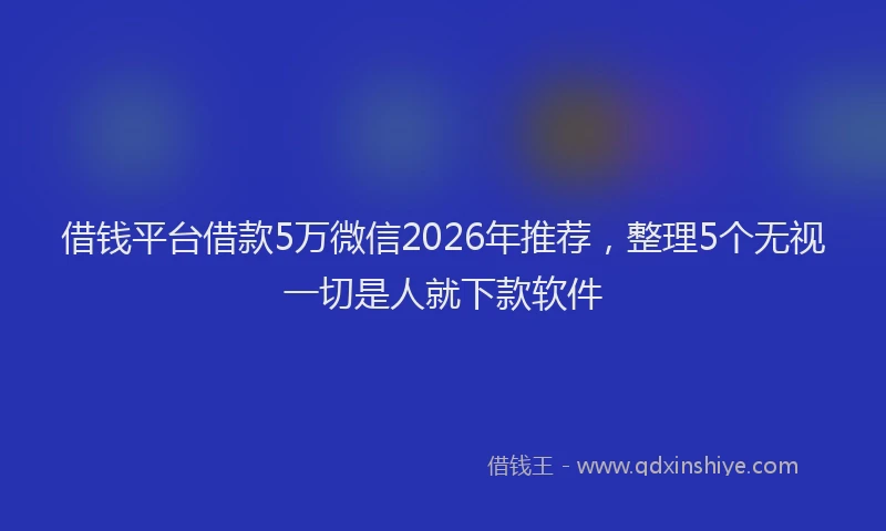 借钱平台借款5万微信2026年推荐，整理5个无视一切是人就下款软件