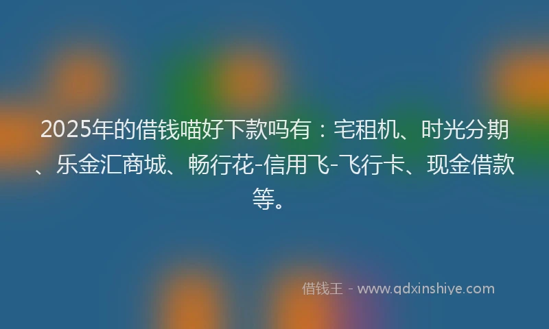 2025年的借钱喵好下款吗有：宅租机、时光分期、乐金汇商城、畅行花-信用飞-飞行卡、现金借款等。
