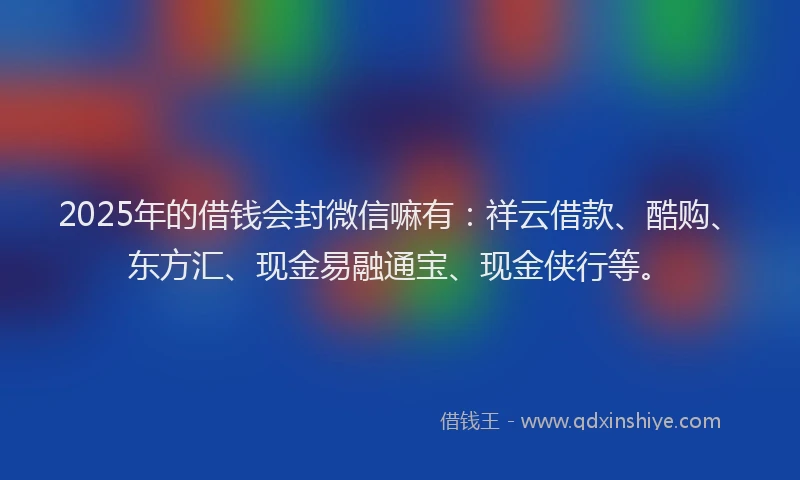 2025年的借钱会封微信嘛有：祥云借款、酷购、东方汇、现金易融通宝、现金侠行等。