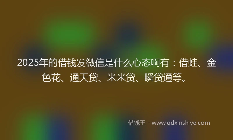 2025年的借钱发微信是什么心态啊有：借蛙、金色花、通天贷、米米贷、瞬贷通等。
