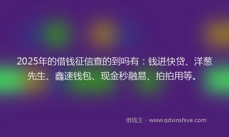 2025年的借钱征信查的到吗有：钱进快贷、洋葱先生、鑫速钱包、现金秒融易、拍拍用等。