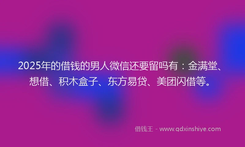 2025年的借钱的男人微信还要留吗有：金满堂、想借、积木盒子、东方易贷、美团闪借等。