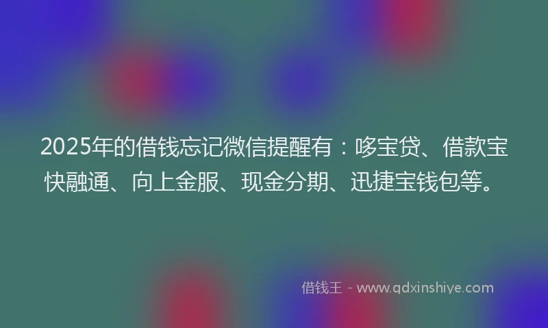 2025年的借钱忘记微信提醒有：哆宝贷、借款宝快融通、向上金服、现金分期、迅捷宝钱包等。