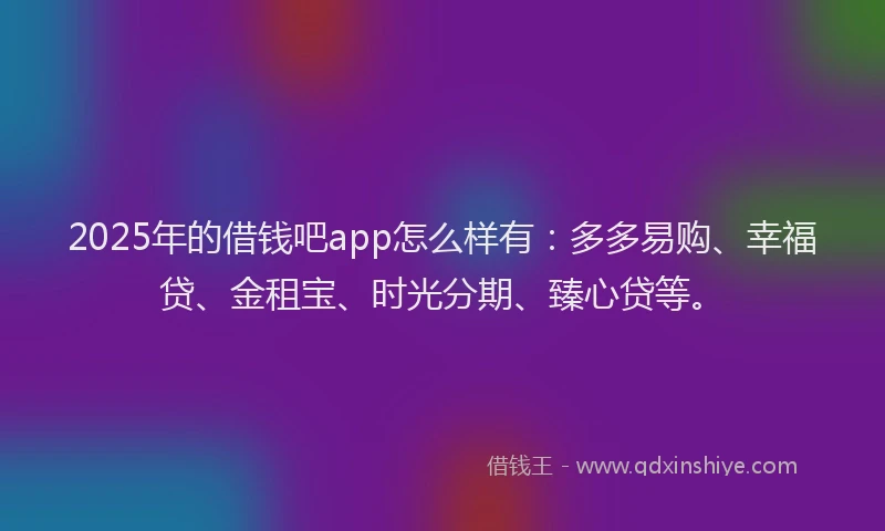2025年的借钱吧app怎么样有:多多易购、幸福贷、金租宝、时光分期、臻心贷等。