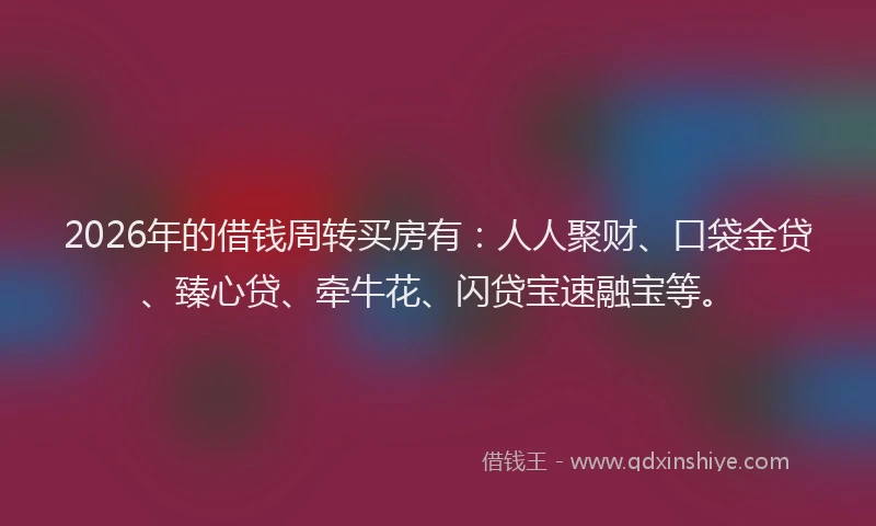 2026年的借钱周转买房有：人人聚财、口袋金贷、臻心贷、牵牛花、闪贷宝速融宝等。