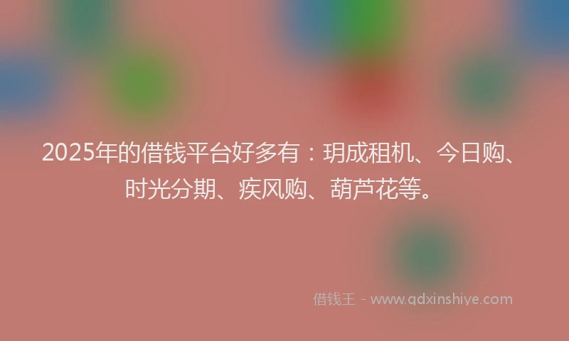 2025年的借钱平台好多有：玥成租机、今日购、时光分期、疾风购、葫芦花等。