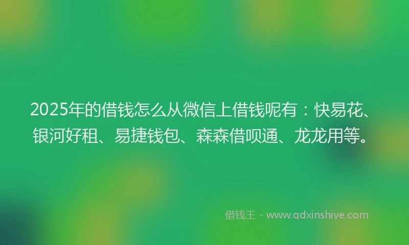 2025年的借钱怎么从微信上借钱呢有：快易花、银河好租、易捷钱包、森森借呗通、龙龙用等。