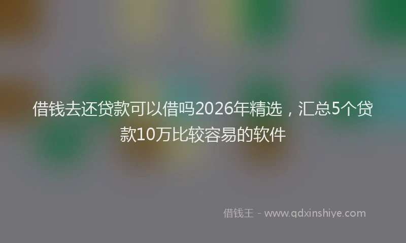 借钱去还贷款可以借吗2026年精选，汇总5个贷款10万比较容易的软件
