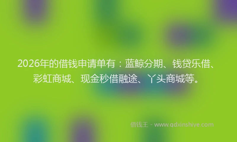 2026年的借钱申请单有：蓝鲸分期、钱贷乐借、彩虹商城、现金秒借融途、丫头商城等。