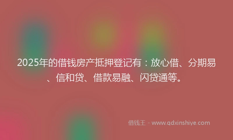 2025年的借钱房产抵押登记有：放心借、分期易、信和贷、借款易融、闪贷通等。