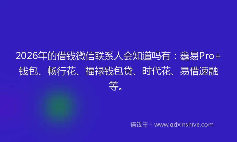2026年的借钱微信联系人会知道吗有：鑫易Pro+钱包、畅行花、福禄钱包贷、时代花、易借速融等。