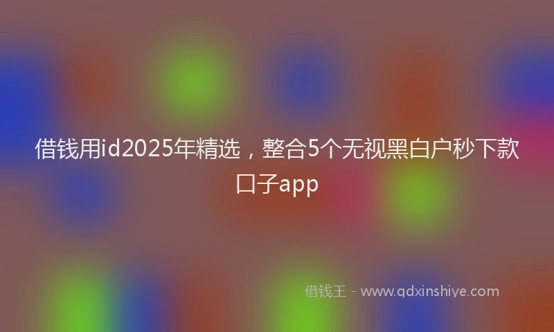 借钱用id2025年精选，整合5个无视黑白户秒下款口子app