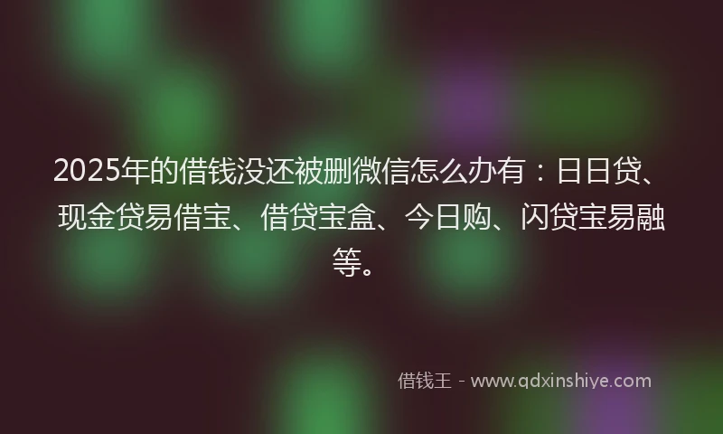 2025年的借钱没还被删微信怎么办有：日日贷、现金贷易借宝、借贷宝盒、今日购、闪贷宝易融等。