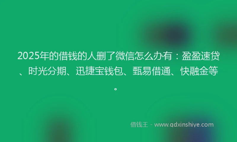 2025年的借钱的人删了微信怎么办有：盈盈速贷、时光分期、迅捷宝钱包、甄易借通、快融金等。