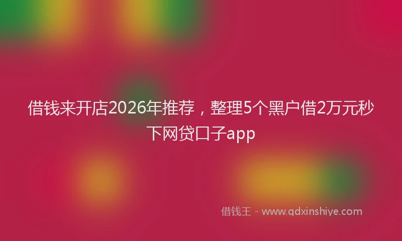 借钱来开店2026年推荐，整理5个黑户借2万元秒下网贷口子app