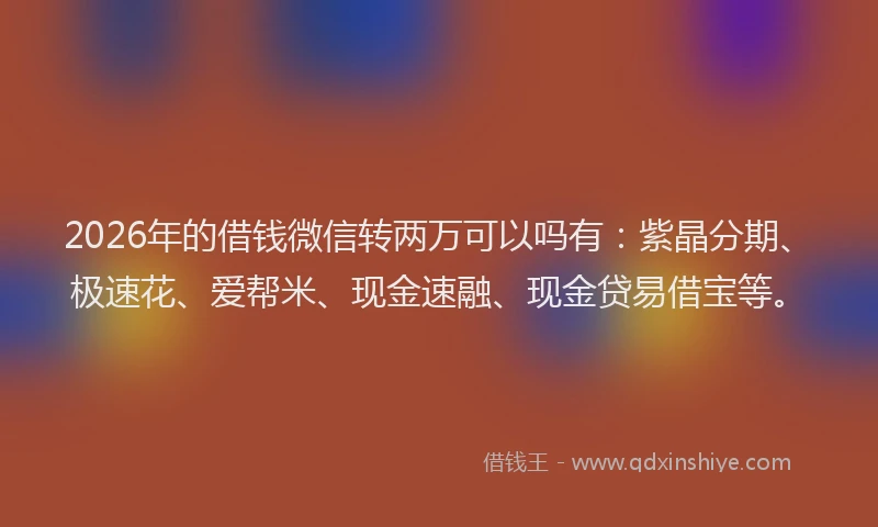 2026年的借钱微信转两万可以吗有:紫晶分期、极速花、爱帮米、现金速融、现金贷易借宝等。