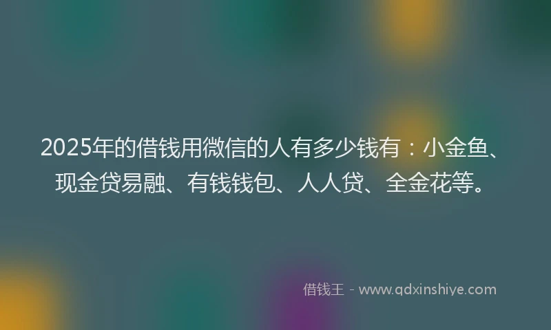 2025年的借钱用微信的人有多少钱有：小金鱼、现金贷易融、有钱钱包、人人贷、全金花等。