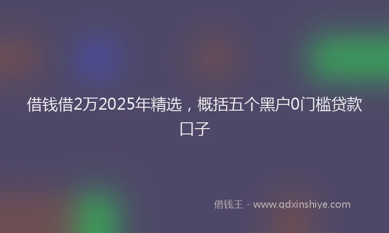 借钱借2万2025年精选，概括五个黑户0门槛贷款口子