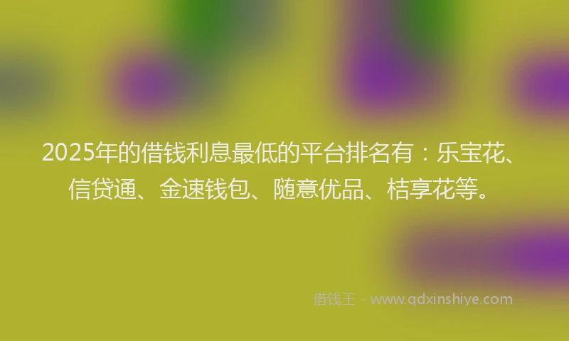 2025年的借钱利息最低的平台排名有：乐宝花、信贷通、金速钱包、随意优品、桔享花等。