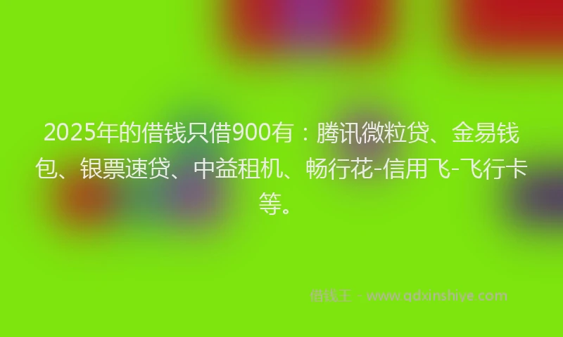 2025年的借钱只借900有：腾讯微粒贷、金易钱包、银票速贷、中益租机、畅行花-信用飞-飞行卡等。