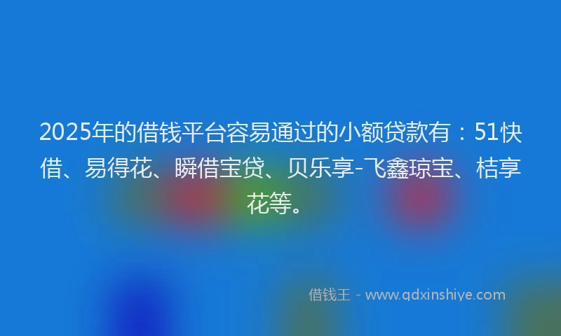 2025年的借钱平台容易通过的小额贷款有：51快借、易得花、瞬借宝贷、贝乐享-飞鑫琼宝、桔享花等。
