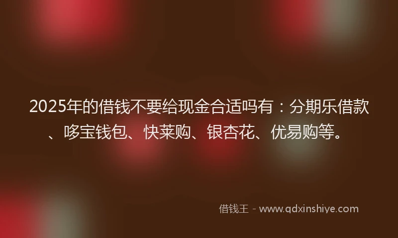 2025年的借钱不要给现金合适吗有:分期乐借款、哆宝钱包、快莱购、银杏花、优易购等。