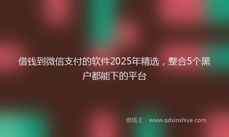 借钱到微信支付的软件2025年精选,整合5个黑户都能下的平台