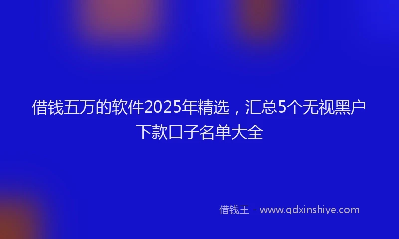 借钱五万的软件2025年精选，汇总5个无视黑户下款口子名单大全