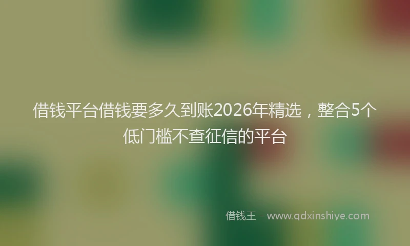 借钱平台借钱要多久到账2026年精选，整合5个低门槛不查征信的平台