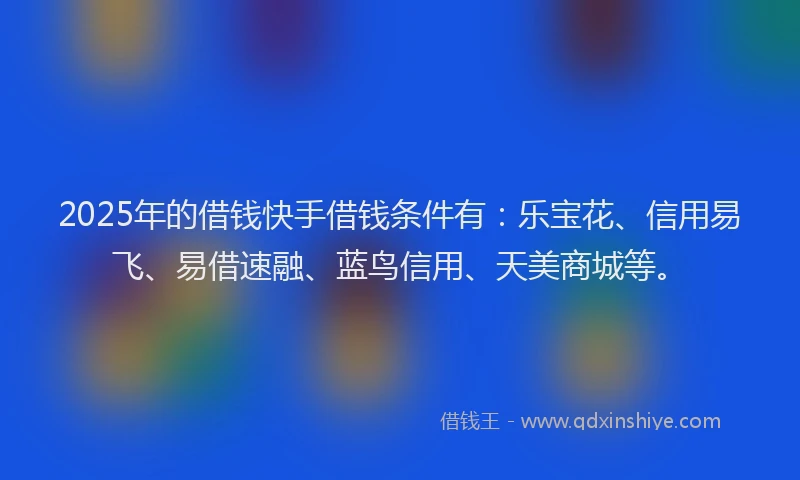 2025年的借钱快手借钱条件有：乐宝花、信用易飞、易借速融、蓝鸟信用、天美商城等。
