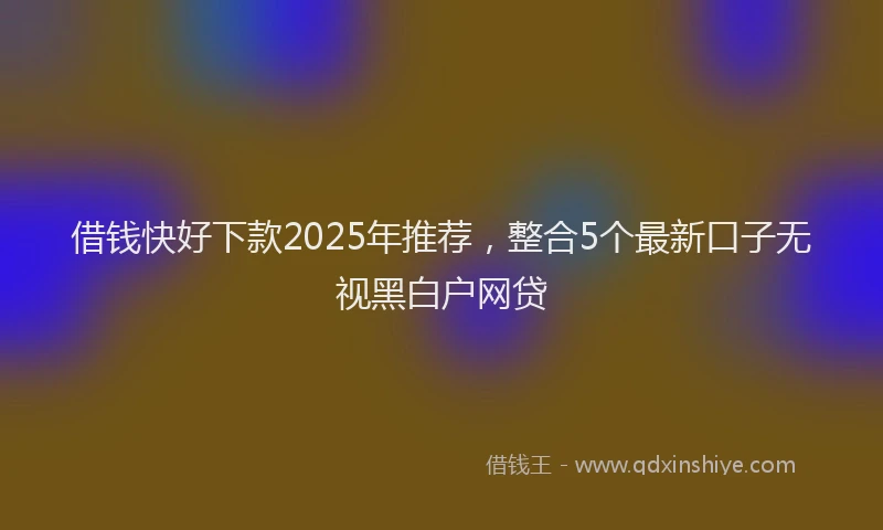 借钱快好下款2025年推荐，整合5个最新口子无视黑白户网贷