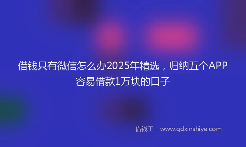 借钱只有微信怎么办2025年精选，归纳五个APP容易借款1万块的口子