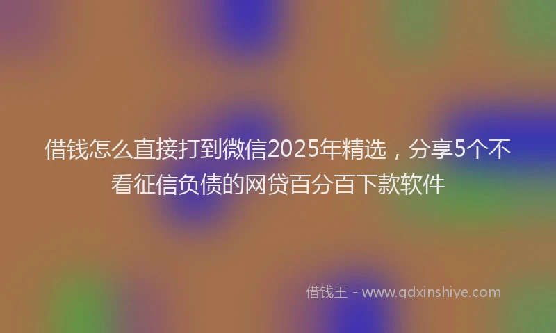 借钱怎么直接打到微信2025年精选，分享5个不看征信负债的网贷百分百下款软件