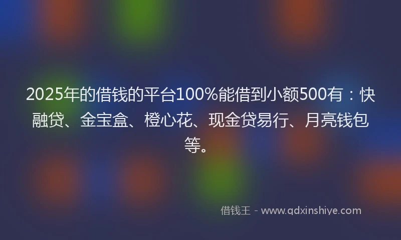2025年的借钱的平台100%能借到小额500有：快融贷、金宝盒、橙心花、现金贷易行、月亮钱包等。