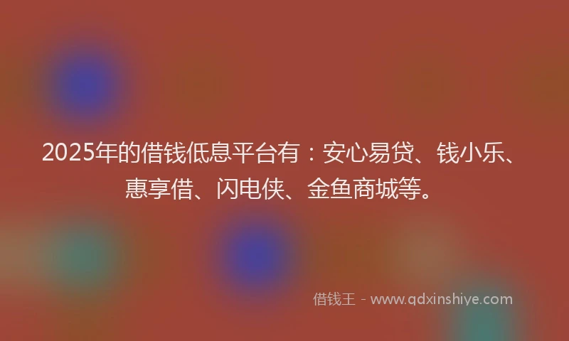 2025年的借钱低息平台有:安心易贷、钱小乐、惠享借、闪电侠、金鱼商城等。