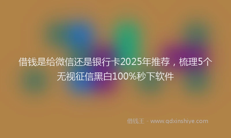 借钱是给微信还是银行卡2025年推荐，梳理5个无视征信黑白100%秒下软件
