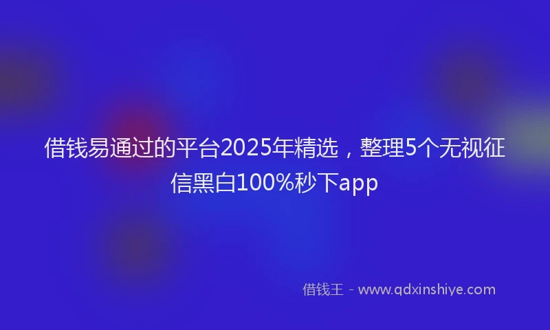 借钱易通过的平台2025年精选，整理5个无视征信黑白100%秒下app