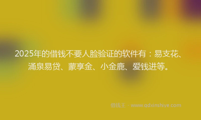 2025年的借钱不要人脸验证的软件有：易支花、涌泉易贷、蒙享金、小金鹿、爱钱进等。