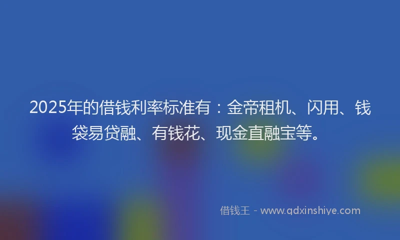 2025年的借钱利率标准有:金帝租机、闪用、钱袋易贷融、有钱花、现金直融宝等。