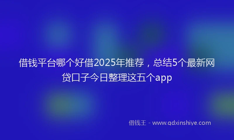 借钱平台哪个好借2025年推荐，总结5个最新网贷口子今日整理这五个app