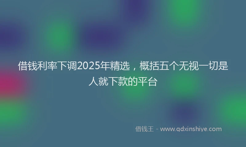 借钱利率下调2025年精选，概括五个无视一切是人就下款的平台