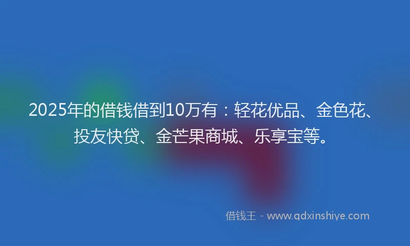 2025年的借钱借到10万有：轻花优品、金色花、投友快贷、金芒果商城、乐享宝等。