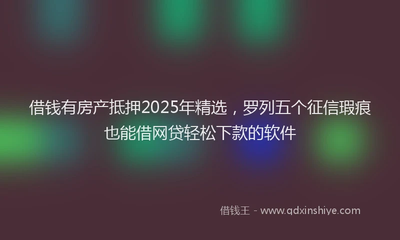 借钱有房产抵押2025年精选，罗列五个征信瑕疵也能借网贷轻松下款的软件