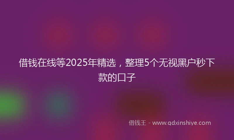 借钱在线等2025年精选，整理5个无视黑户秒下款的口子