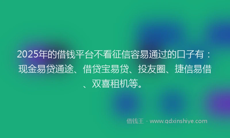 2025年的借钱平台不看征信容易通过的口子有：现金易贷通途、借贷宝易贷、投友圈、捷信易借、双喜租机等。