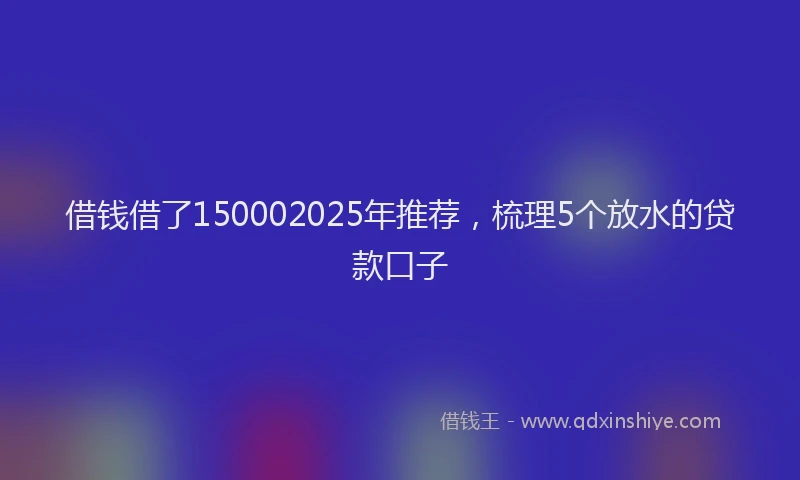 借钱借了150002025年推荐,梳理5个放水的贷款口子