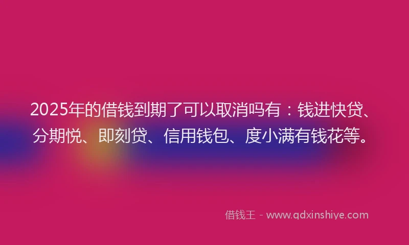 2025年的借钱到期了可以取消吗有：钱进快贷、分期悦、即刻贷、信用钱包、度小满有钱花等。