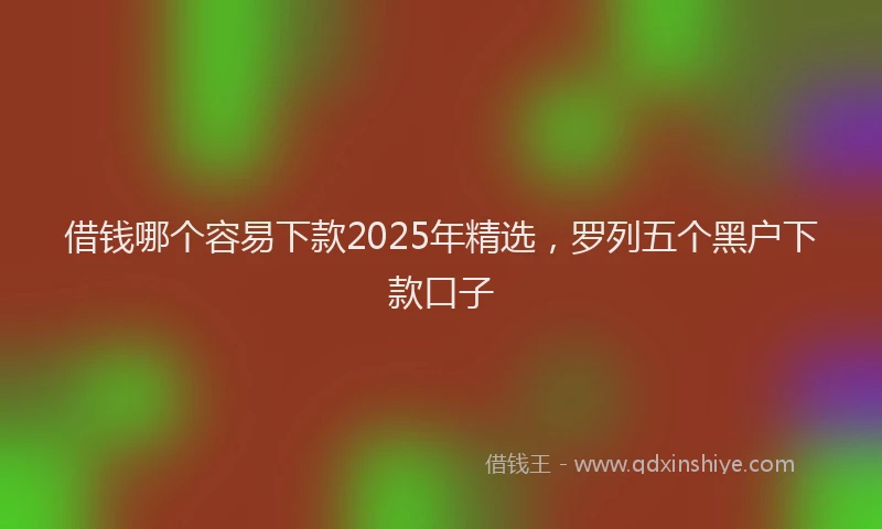 借钱哪个容易下款2025年精选，罗列五个黑户下款口子