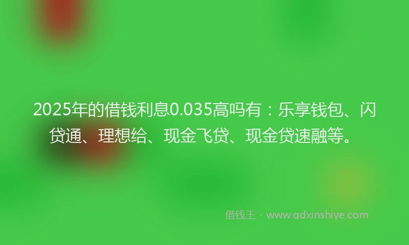 2025年的借钱利息0.035高吗有：乐享钱包、闪贷通、理想给、现金飞贷、现金贷速融等。